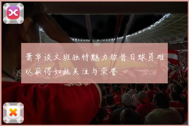 萧华谈文班独特魅力称昔日球员难以获得如此关注与荣誉