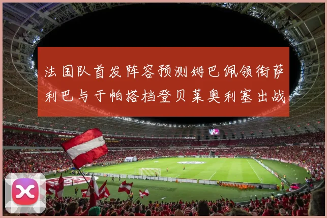 法国队首发阵容预测姆巴佩领衔萨利巴与于帕搭档登贝莱奥利塞出战
