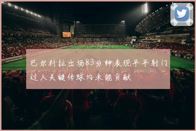 巴尔科拉出场83分钟表现平平射门过人关键传球均未能贡献