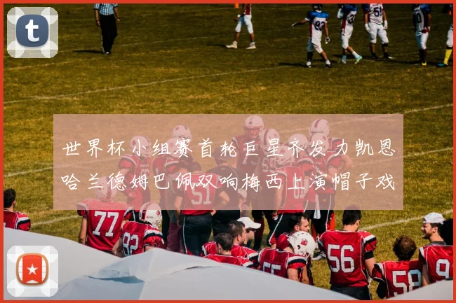 世界杯小组赛首轮巨星齐发力凯恩哈兰德姆巴佩双响梅西上演帽子戏法