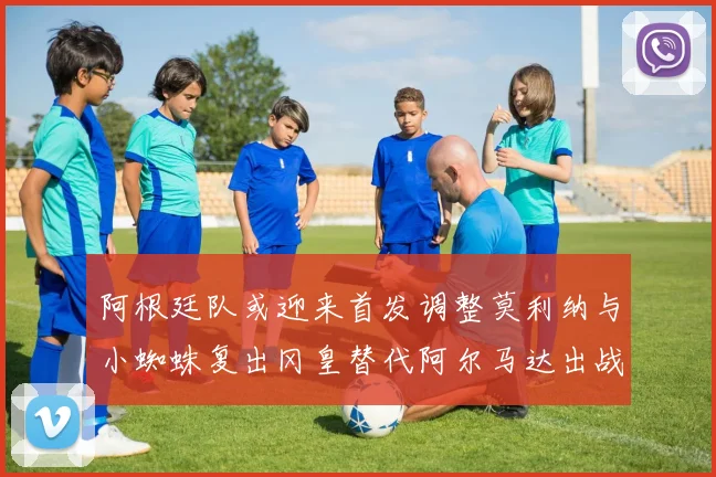 阿根廷队或迎来首发调整莫利纳与小蜘蛛复出冈皇替代阿尔马达出战