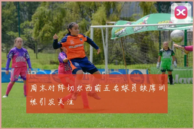 周末对阵切尔西前五名球员缺席训练引发关注