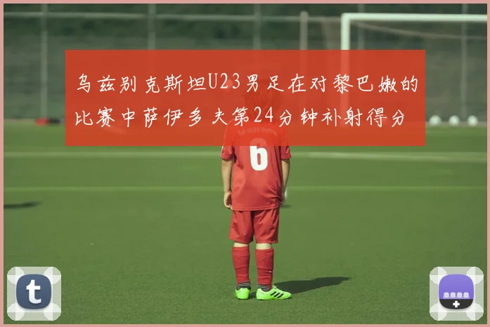 乌兹别克斯坦U23男足在对黎巴嫩的比赛中萨伊多夫第24分钟补射得分领先1-0