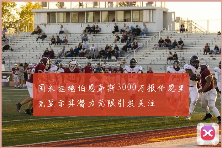 国米拒绝伯恩茅斯3000万报价恩里克显示其潜力无限引发关注
