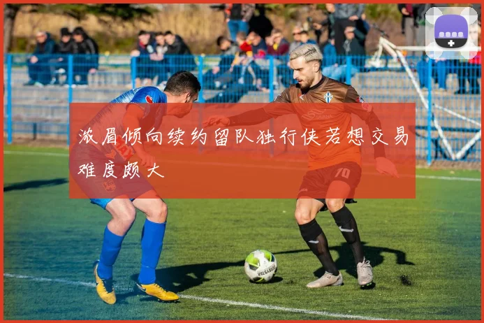 浓眉倾向续约留队独行侠若想交易难度颇大