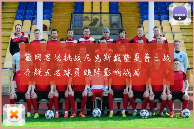 篮网客场挑战尼克斯戴隆夏普出战存疑五名球员缺阵影响战局