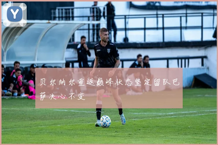 贝尔纳尔重返巅峰状态坚定留队巴萨决心不变