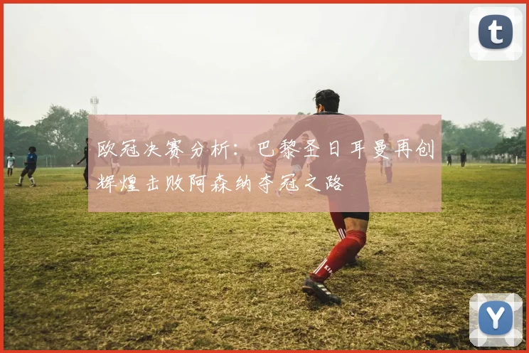 欧冠决赛分析：巴黎圣日耳曼再创辉煌击败阿森纳夺冠之路