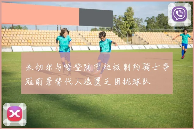 米切尔与哈登防守短板制约骑士争冠前景替代人选匮乏困扰球队
