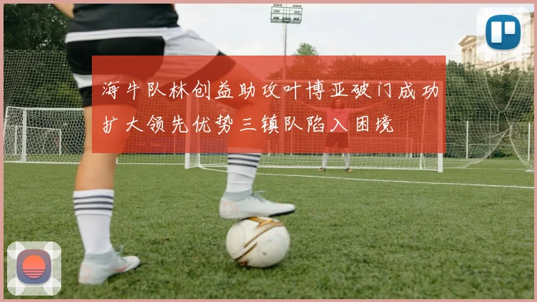 海牛队林创益助攻叶博亚破门成功扩大领先优势三镇队陷入困境