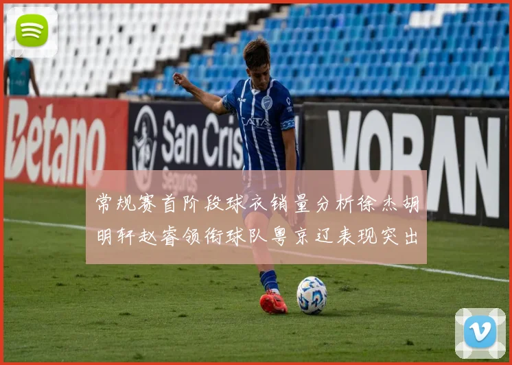 常规赛首阶段球衣销量分析徐杰胡明轩赵睿领衔球队粤京辽表现突出