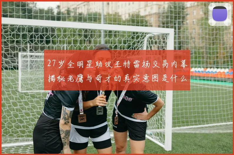 27岁全明星助攻王特雷杨交易内幕揭秘老鹰与奇才的真实意图是什么