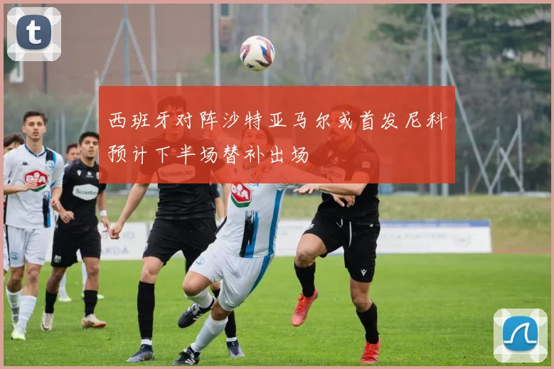 西班牙对阵沙特亚马尔或首发尼科预计下半场替补出场