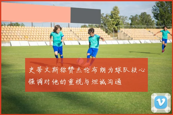 史蒂文斯称赞杰伦布朗为球队核心强调对他的重视与坦诚沟通