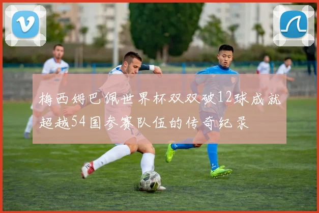 梅西姆巴佩世界杯双双破12球成就超越54国参赛队伍的传奇纪录