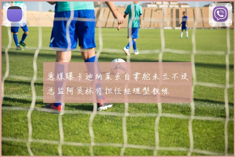 意媒曝卡迪纳莱亲自掌舵米兰不设总监阿莫林将担任经理型教练