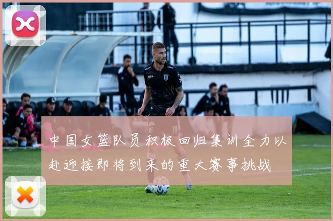 中国女篮队员积极回归集训全力以赴迎接即将到来的重大赛事挑战