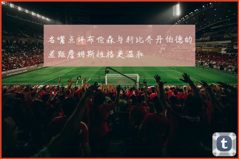 名嘴点评布伦森与科比乔丹伯德的差距詹姆斯性格更温和