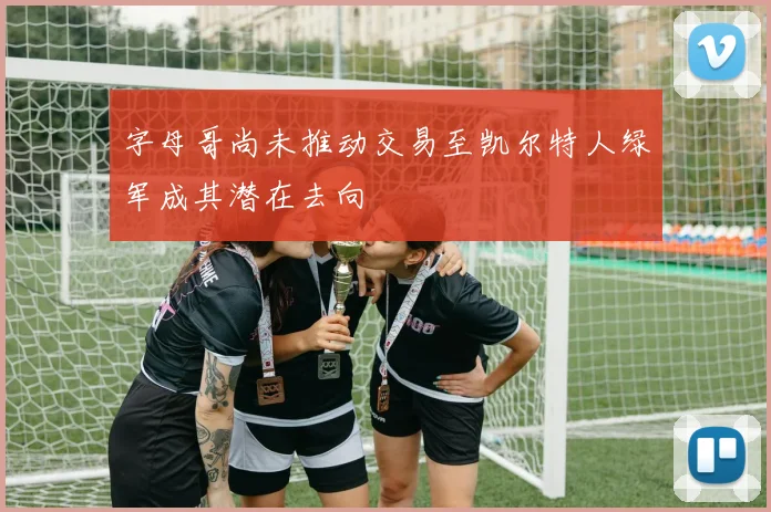 字母哥尚未推动交易至凯尔特人绿军成其潜在去向