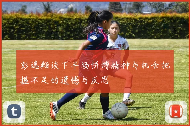 彭逸翔谈下半场拼搏精神与机会把握不足的遗憾与反思
