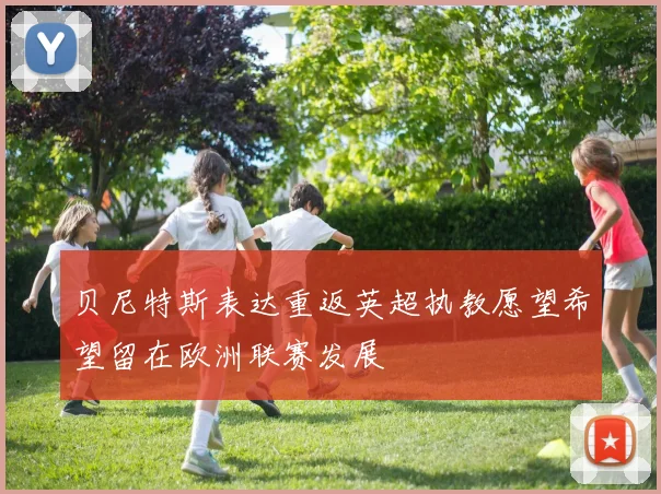 贝尼特斯表达重返英超执教愿望希望留在欧洲联赛发展