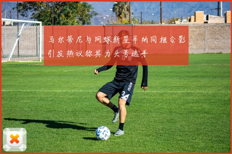 马尔蒂尼与网球新星辛纳同框合影引发热议称其为头号选手