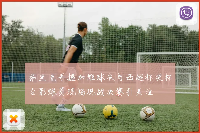 弗里克手握加维球衣与西超杯奖杯合影球员现场观战决赛引关注