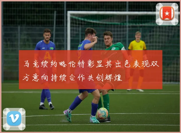 马竞续约略伦特彰显其出色表现双方意向持续合作共创辉煌