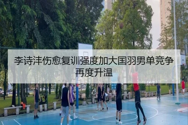 李诗沣伤愈复训强度加大国羽男单竞争再度升温