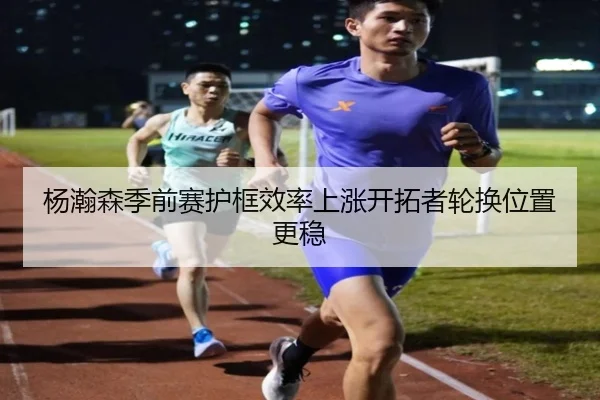 杨瀚森季前赛护框效率上涨开拓者轮换位置更稳（bet365）